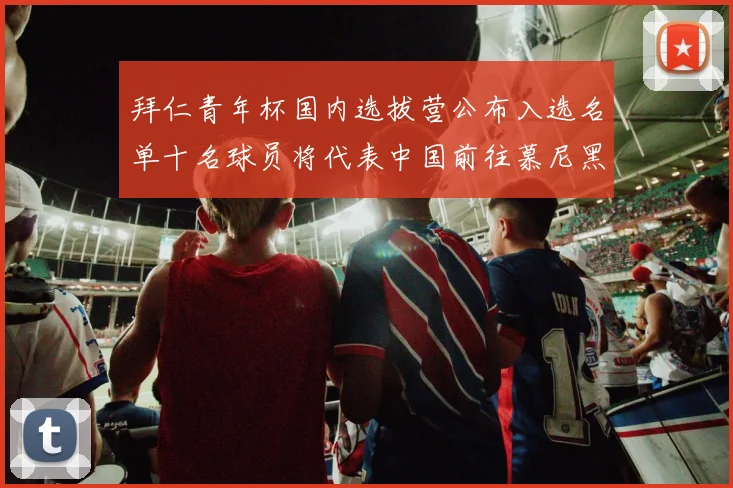 拜仁青年杯国内选拔营公布入选名单十名球员将代表中国前往慕尼黑