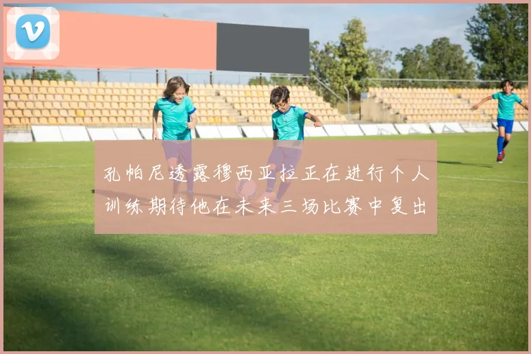 孔帕尼透露穆西亚拉正在进行个人训练期待他在未来三场比赛中复出