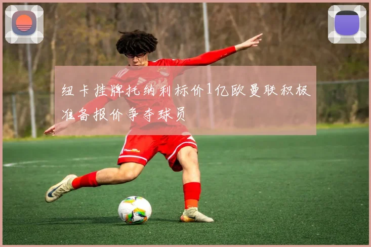纽卡挂牌托纳利标价1亿欧曼联积极准备报价争夺球员