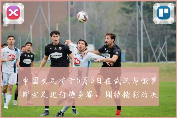 中国女足将于6月3日在武汉与俄罗斯女足进行热身赛，期待精彩对决