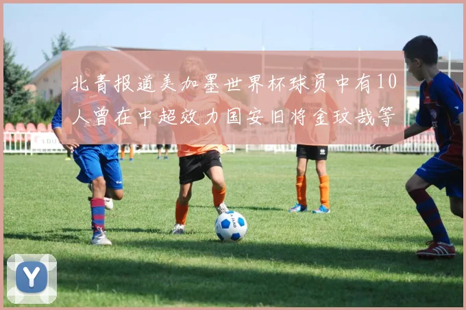 北青报道美加墨世界杯球员中有10人曾在中超效力国安旧将金玟哉等三人入选