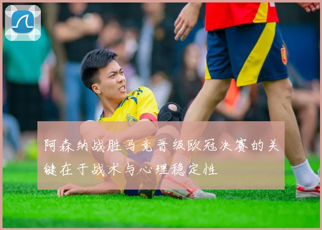 阿森纳战胜马竞晋级欧冠决赛的关键在于战术与心理稳定性