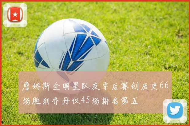 詹姆斯全明星队友季后赛创历史66场胜利乔丹仅45场排名第五
