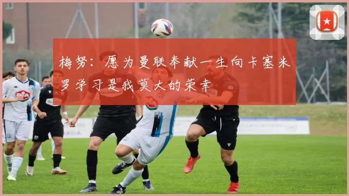 梅努：愿为曼联奉献一生向卡塞米罗学习是我莫大的荣幸