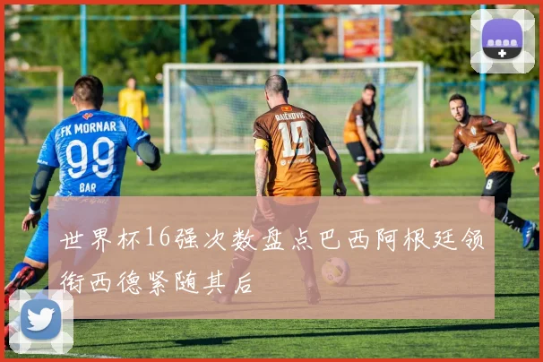 世界杯16强次数盘点巴西阿根廷领衔西德紧随其后