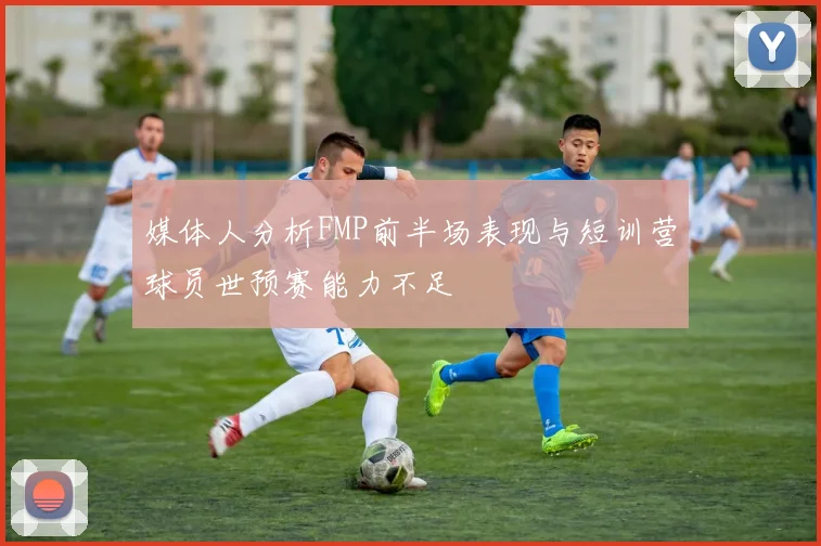 媒体人分析FMP前半场表现与短训营球员世预赛能力不足