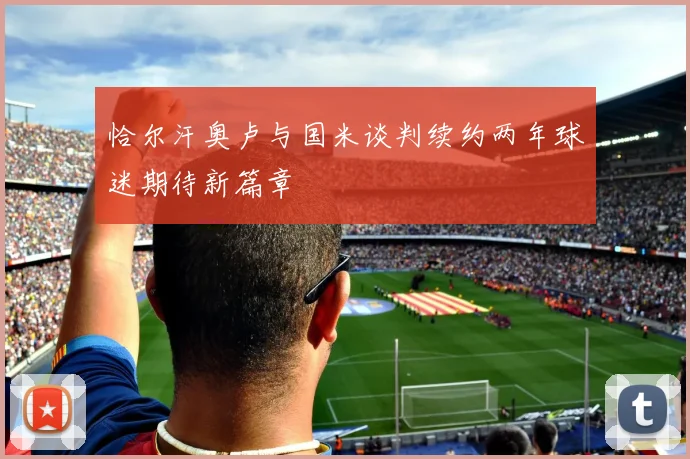 恰尔汗奥卢与国米谈判续约两年球迷期待新篇章