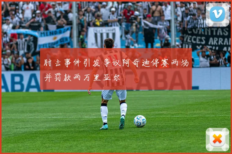 肘击事件引发争议阿奇迪停赛两场并罚款两万里亚尔