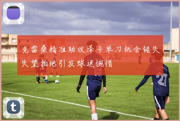 克雷桑精准助攻泽卡单刀机会错失失望拍地引发球迷惋惜