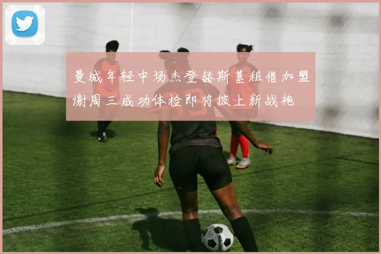 曼城年轻中场杰登赫斯基租借加盟谢周三成功体检即将披上新战袍