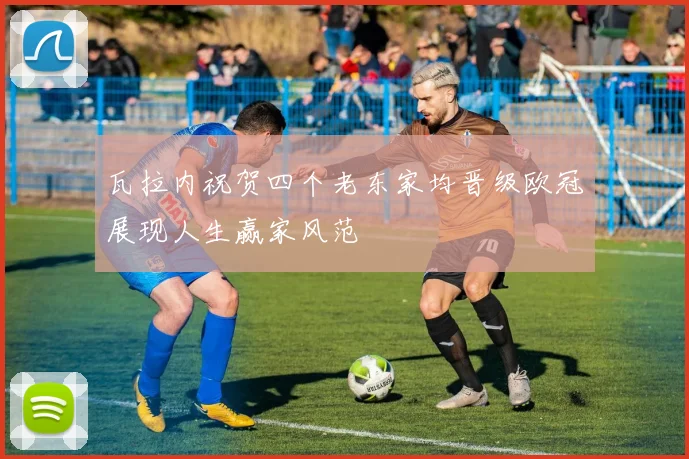 瓦拉内祝贺四个老东家均晋级欧冠展现人生赢家风范