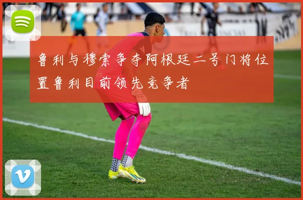 鲁利与穆索争夺阿根廷二号门将位置鲁利目前领先竞争者