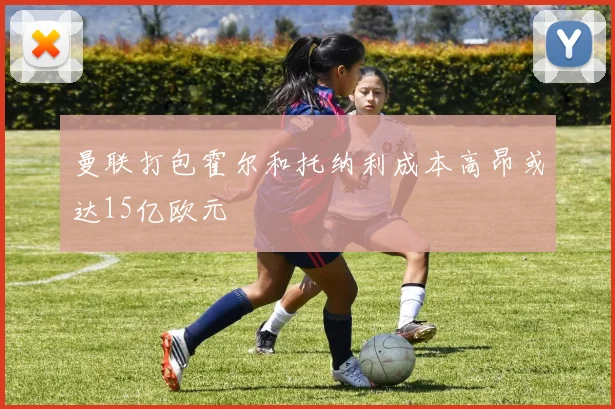 曼联打包霍尔和托纳利成本高昂或达15亿欧元