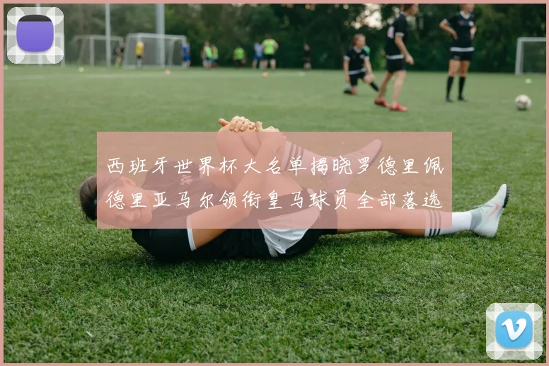西班牙世界杯大名单揭晓罗德里佩德里亚马尔领衔皇马球员全部落选