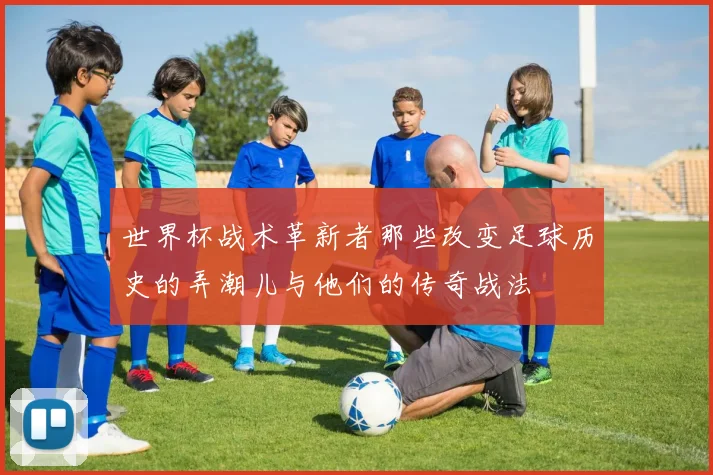 世界杯战术革新者那些改变足球历史的弄潮儿与他们的传奇战法