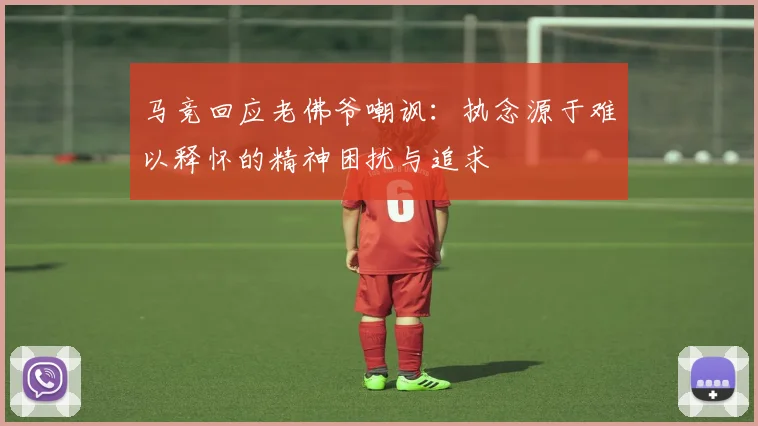 马竞回应老佛爷嘲讽：执念源于难以释怀的精神困扰与追求