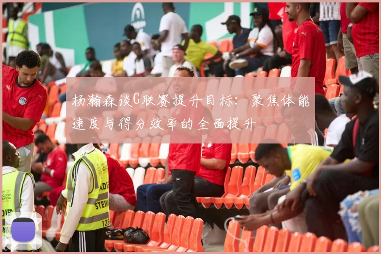 杨瀚森谈G联赛提升目标：聚焦体能速度与得分效率的全面提升